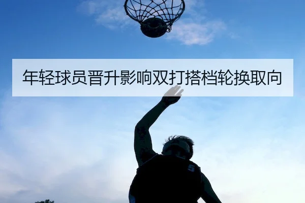 年轻球员晋升影响双打搭档轮换取向